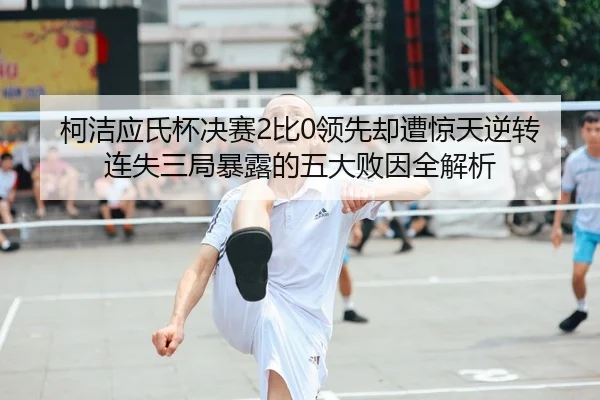 柯洁应氏杯决赛2比0领先却遭惊天逆转 连失三局暴露的五大败因全解析
